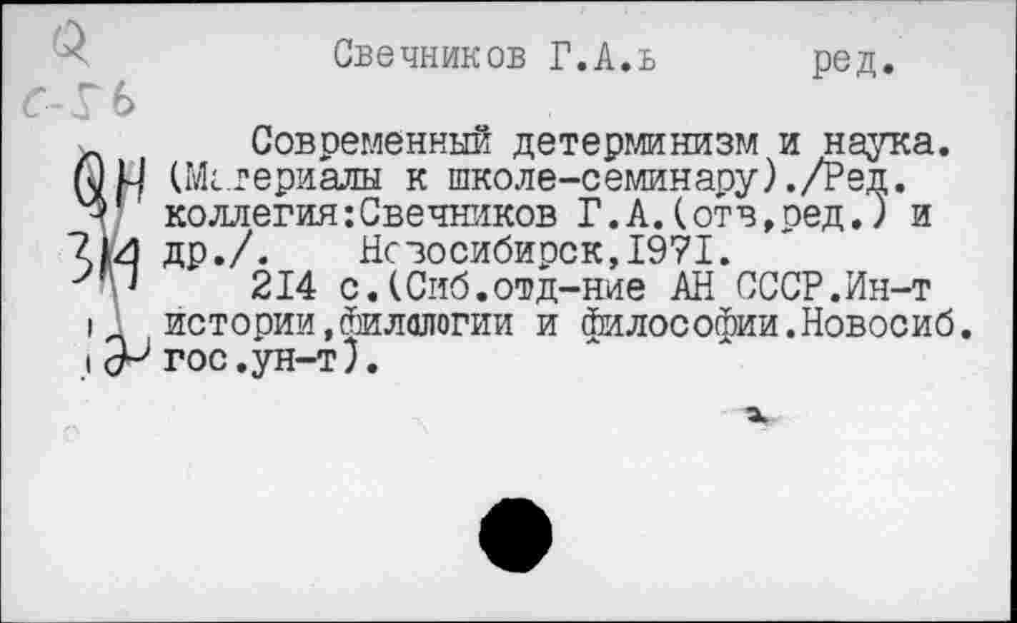 ﻿Свечников Г.А.в
ред.
Современный детерминизм и наука. (Материалы к школе-семинару)./Ред. коллегия:Свечников Г.А.(отв,ред.) и др./.	Новосибирск,1971.
214 с.(Сиб.отд-ние АН СССР.Ин-т истории,Филологии и философии.Новосиб. гос.ун-т).